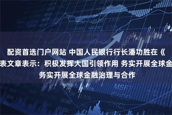 配资首选门户网站 中国人民银行行长潘功胜在《求是》杂志发表文章表示：积极发挥大国引领作用 务实开展全球金融治理与合作