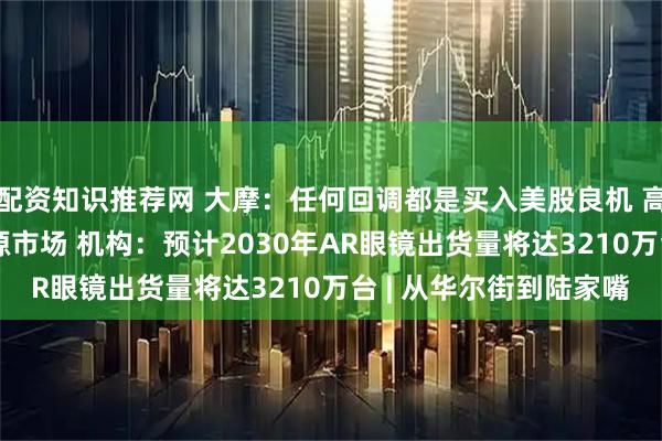 配资知识推荐网 大摩：任何回调都是买入美股良机 高盛：AI将重塑全球能源市场 机构：预计2030年AR眼镜出货量将达3210万台 | 从华尔街到陆家嘴
