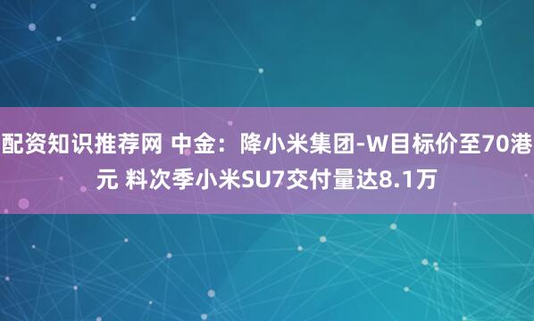配资知识推荐网 中金：降小米集团-W目标价至70港元 料次季小米SU7交付量达8.1万