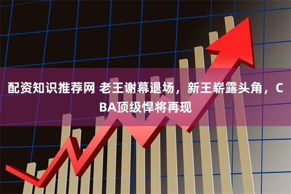 配资知识推荐网 老王谢幕退场，新王崭露头角，CBA顶级悍将再现