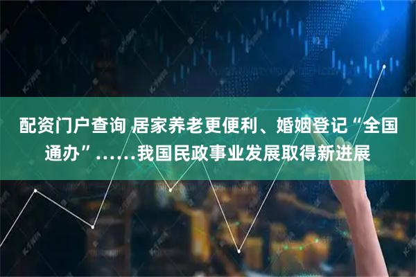 配资门户查询 居家养老更便利、婚姻登记“全国通办”……我国民政事业发展取得新进展