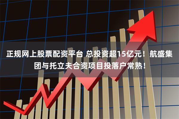 正规网上股票配资平台 总投资超15亿元！航盛集团与托立夫合资项目投落户常熟！