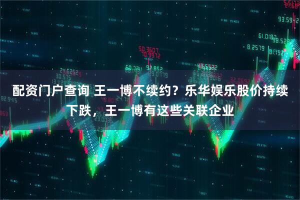 配资门户查询 王一博不续约？乐华娱乐股价持续下跌，王一博有这些关联企业