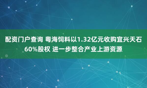 配资门户查询 粤海饲料以1.32亿元收购宜兴天石60%股权 进一步整合产业上游资源