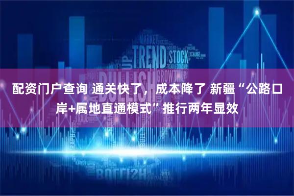 配资门户查询 通关快了，成本降了 新疆“公路口岸+属地直通模式”推行两年显效