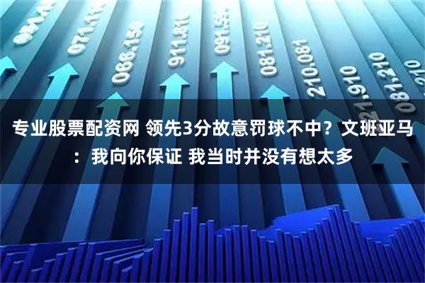专业股票配资网 领先3分故意罚球不中？文班亚马：我向你保证 我当时并没有想太多