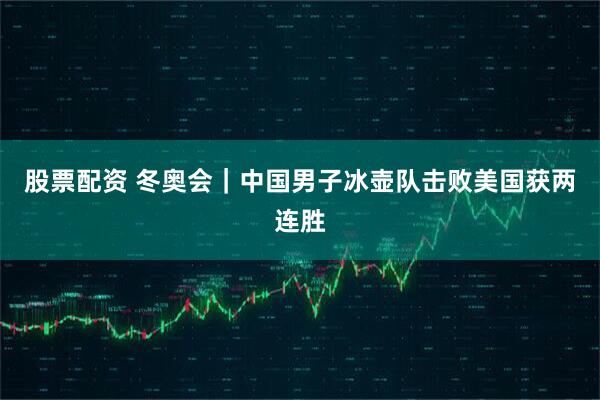 股票配资 冬奥会｜中国男子冰壶队击败美国获两连胜