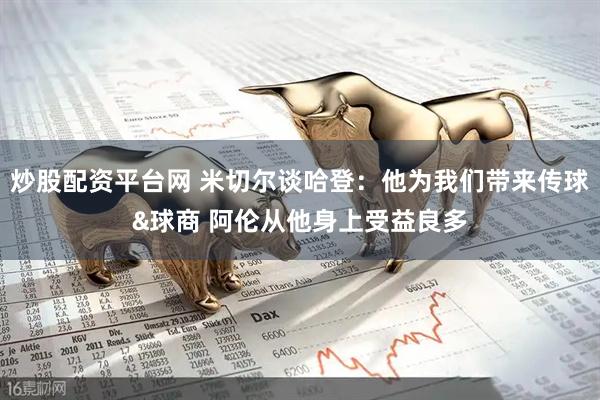 炒股配资平台网 米切尔谈哈登：他为我们带来传球&球商 阿伦从他身上受益良多