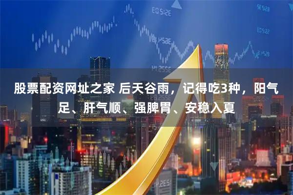 股票配资网址之家 后天谷雨，记得吃3种，阳气足、肝气顺、强脾胃、安稳入夏