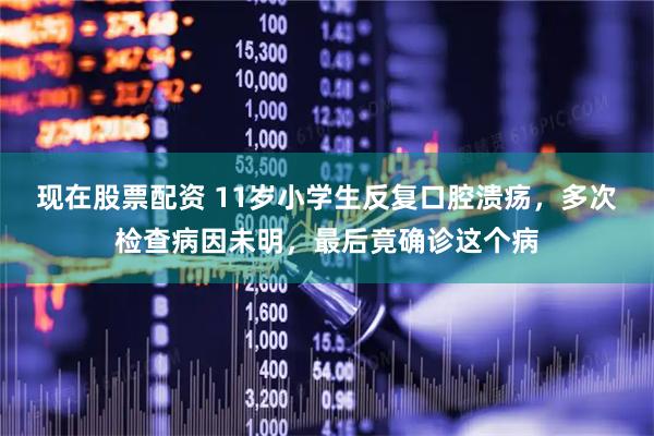 现在股票配资 11岁小学生反复口腔溃疡，多次检查病因未明，最后竟确诊这个病