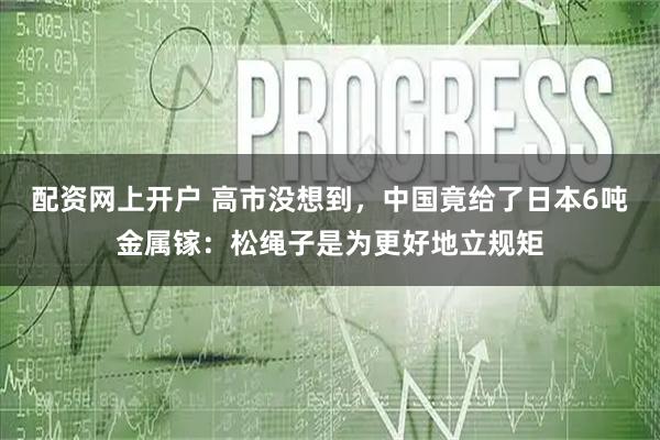 配资网上开户 高市没想到，中国竟给了日本6吨金属镓：松绳子是为更好地立规矩