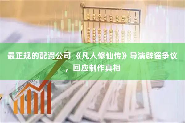最正规的配资公司 《凡人修仙传》导演辟谣争议，回应制作真相