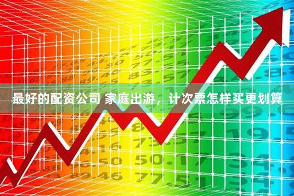 最好的配资公司 家庭出游，计次票怎样买更划算