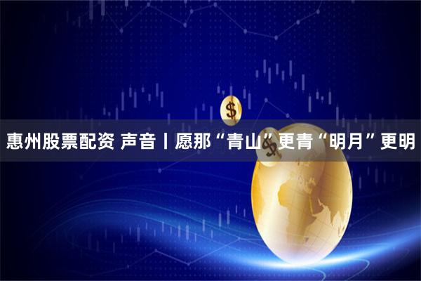 惠州股票配资 声音丨愿那“青山”更青“明月”更明