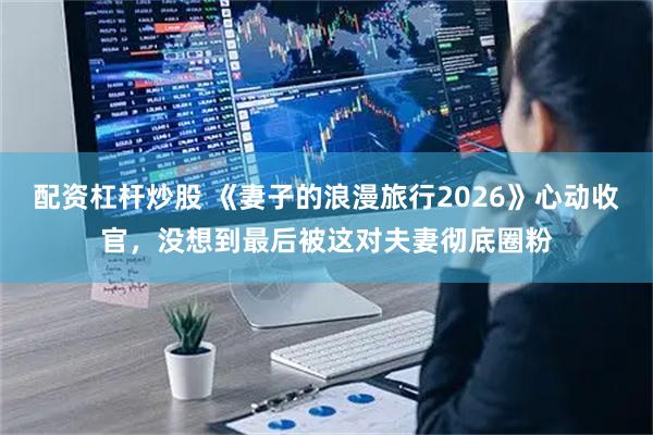 配资杠杆炒股 《妻子的浪漫旅行2026》心动收官，没想到最后被这对夫妻彻底圈粉