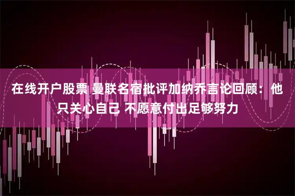在线开户股票 曼联名宿批评加纳乔言论回顾：他只关心自己 不愿意付出足够努力