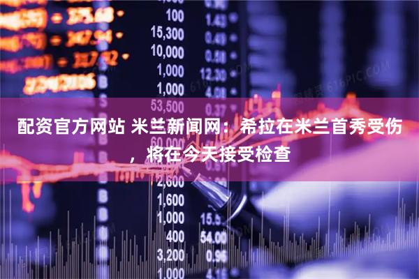 配资官方网站 米兰新闻网：希拉在米兰首秀受伤，将在今天接受检查
