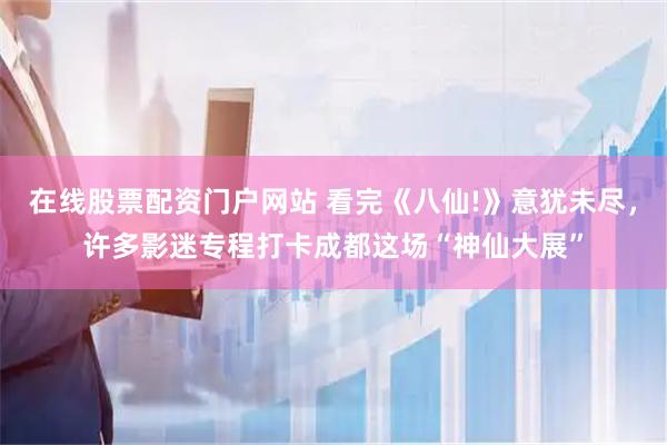 在线股票配资门户网站 看完《八仙!》意犹未尽，许多影迷专程打卡成都这场“神仙大展”
