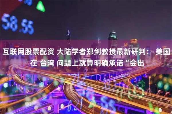 互联网股票配资 大陆学者郑剑教授最新研判： 美国 在 台湾 问题上就算明确承诺“会出