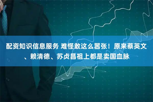 配资知识信息服务 难怪敢这么嚣张！原来蔡英文、赖清德、苏贞昌祖上都是卖国血脉