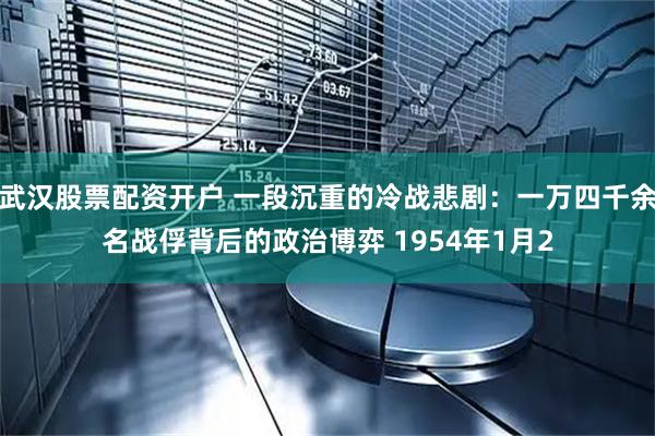 武汉股票配资开户 一段沉重的冷战悲剧：一万四千余名战俘背后的政治博弈 1954年1月2