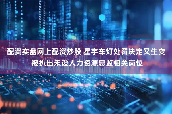 配资实盘网上配资炒股 星宇车灯处罚决定又生变 被扒出未设人力资源总监相关岗位