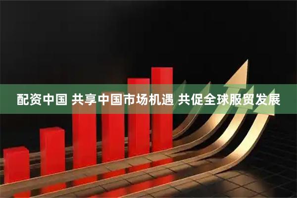 配资中国 共享中国市场机遇 共促全球服贸发展