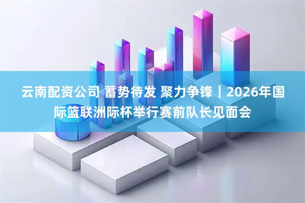 云南配资公司 蓄势待发 聚力争锋｜2026年国际篮联洲际杯举行赛前队长见面会
